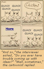 Divided into a rare multi-panel strip, this entry shows four ducks quacking at each other. Suddenly (and rather nonsensically), one of them yells, ''Chicken!'' In the next panel, they are seen ducking (pun not intended) just as a chicken passes by in midair. Finally, in the last panel, the ducks continue quacking. As a Far Side, this isn't Gary Larson's brightest or deepest, admitting he was running short on ideas, and finally quit doing these daily cartoons because he really did run out of ideas.